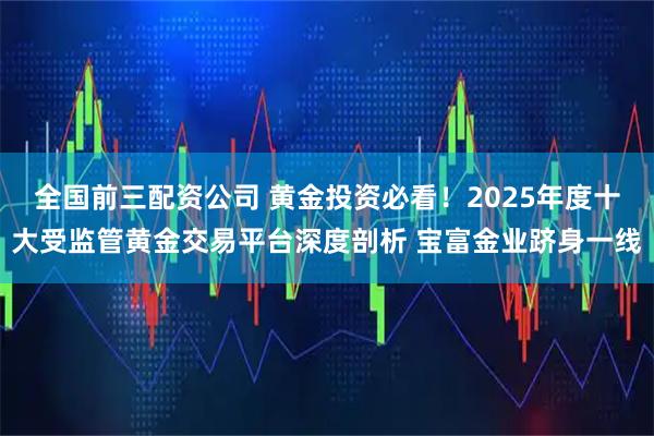 全国前三配资公司 黄金投资必看！2025年度十大受监管黄金交易平台深度剖析 宝富金业跻身一线